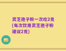 灵芝孢子粉一次吃2克(每次饮用灵芝孢子粉建议2克)