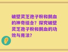破壁灵芝孢子粉和鹅血的神奇组合？探究破壁灵芝孢子粉和鹅血的功效与用法？