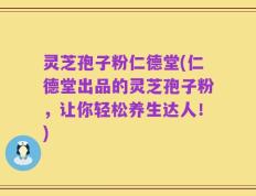 灵芝孢子粉仁德堂(仁德堂出品的灵芝孢子粉，让你轻松养生达人！)