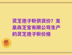 灵芝孢子粉供货价？龙泉森芝宝有限公司生产的灵芝孢子粉价格