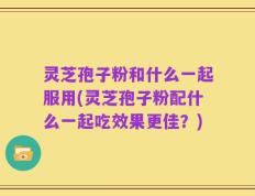 灵芝孢子粉和什么一起服用(灵芝孢子粉配什么一起吃效果更佳？)