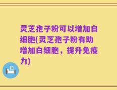 灵芝孢子粉可以增加白细胞(灵芝孢子粉有助增加白细胞，提升免疫力)