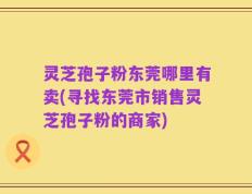 灵芝孢子粉东莞哪里有卖(寻找东莞市销售灵芝孢子粉的商家)