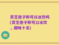 灵芝孢子粉可以冰饮吗(灵芝孢子粉可口冰饮，趣味十足)