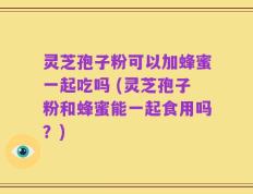 灵芝孢子粉可以加蜂蜜一起吃吗 (灵芝孢子粉和蜂蜜能一起食用吗？)