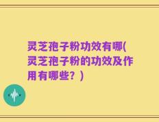 灵芝孢子粉功效有哪(灵芝孢子粉的功效及作用有哪些？)