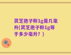 灵芝孢子粉1g是几毫升(灵芝孢子粉1g等于多少毫升？)