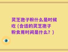 灵芝孢子粉什么是时候吃 (合适的灵芝孢子粉食用时间是什么？)