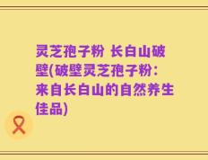 灵芝孢子粉 长白山破壁(破壁灵芝孢子粉：来自长白山的自然养生佳品)