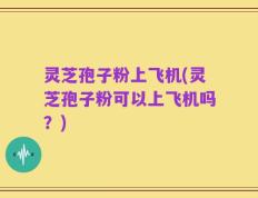 灵芝孢子粉上飞机(灵芝孢子粉可以上飞机吗？)