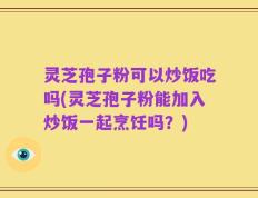 灵芝孢子粉可以炒饭吃吗(灵芝孢子粉能加入炒饭一起烹饪吗？)