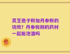 灵芝孢子粉加丹参粉的功效？丹参和别的药材一起能泡酒吗
