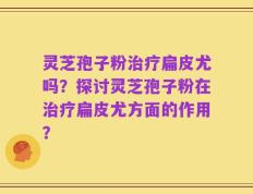 灵芝孢子粉治疗扁皮尤吗？探讨灵芝孢子粉在治疗扁皮尤方面的作用？
