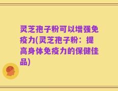 灵芝孢子粉可以增强免疫力(灵芝孢子粉：提高身体免疫力的保健佳品)