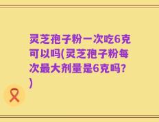 灵芝孢子粉一次吃6克可以吗(灵芝孢子粉每次最大剂量是6克吗？)