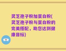 灵芝孢子粉加蛋白粉(灵芝孢子粉与蛋白粉的完美搭配，助您达到健康目标)