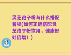 灵芝孢子粉与什么搭配着喝(如何正确搭配灵芝孢子粉饮用，健康好处倍增！)