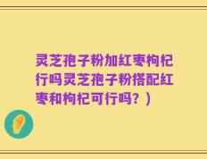灵芝孢子粉加红枣枸杞行吗灵芝孢子粉搭配红枣和枸杞可行吗？)