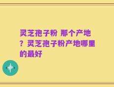 灵芝孢子粉 那个产地？灵芝孢子粉产地哪里的最好