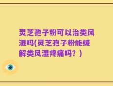灵芝孢子粉可以治类风湿吗(灵芝孢子粉能缓解类风湿疼痛吗？)