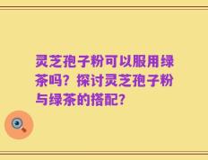 灵芝孢子粉可以服用绿茶吗？探讨灵芝孢子粉与绿茶的搭配？