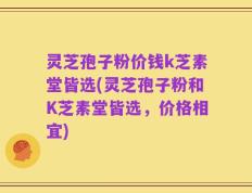 灵芝孢子粉价钱k芝素堂皆选(灵芝孢子粉和K芝素堂皆选，价格相宜)