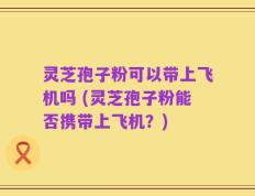 灵芝孢子粉可以带上飞机吗 (灵芝孢子粉能否携带上飞机？)