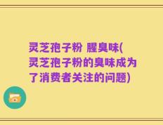 灵芝孢子粉 腥臭味(灵芝孢子粉的臭味成为了消费者关注的问题)