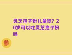 灵芝孢子粉儿童吃？20岁可以吃灵芝孢子粉吗