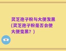 灵芝孢子粉与大便发黑(灵芝孢子粉是否会使大便变黑？)