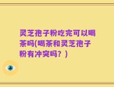 灵芝孢子粉吃完可以喝茶吗(喝茶和灵芝孢子粉有冲突吗？)