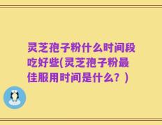 灵芝孢子粉什么时间段吃好些(灵芝孢子粉最佳服用时间是什么？)