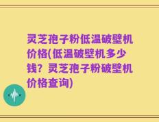 灵芝孢子粉低温破壁机价格(低温破壁机多少钱？灵芝孢子粉破壁机价格查询)