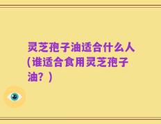 灵芝孢子油适合什么人(谁适合食用灵芝孢子油？)