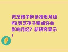 灵芝孢子粉会推迟月经吗(灵芝孢子粉或许会影响月经？新研究显示！