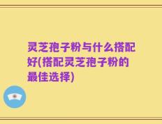 灵芝孢子粉与什么搭配好(搭配灵芝孢子粉的最佳选择)