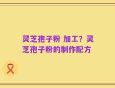 灵芝孢子粉 加工？灵芝孢子粉的制作配方
