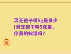 灵芝孢子粉5g是多少(灵芝孢子粉5克重，你真的知道吗？