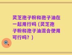 灵芝孢子粉和孢子油在一起用行吗 (灵芝孢子粉和孢子油混合使用可行吗？)