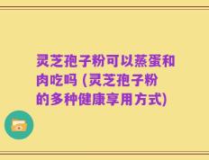 灵芝孢子粉可以蒸蛋和肉吃吗 (灵芝孢子粉的多种健康享用方式)