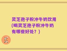 灵芝孢子粉冲牛奶饮用(喝灵芝孢子粉冲牛奶有哪些好处？)