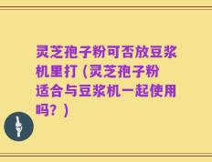 灵芝孢子粉可否放豆浆机里打 (灵芝孢子粉适合与豆浆机一起使用吗？)