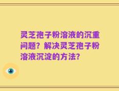 灵芝孢子粉溶液的沉重问题？解决灵芝孢子粉溶液沉淀的方法？