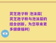 灵芝孢子粉 泡沫尿(灵芝孢子粉与泡沫尿的结合创新，为您带来更多健康福利)