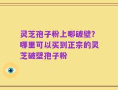 灵芝孢子粉上哪破壁？哪里可以买到正宗的灵芝破壁孢子粉