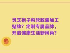 灵芝孢子粉软胶囊加工贴牌？定制专属品牌，开启健康生活新风尚？