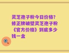 灵芝孢子粉今日价格？修正牌破壁灵芝孢子粉《官方价格》到底多少钱一盒