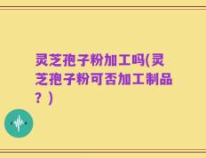 灵芝孢子粉加工吗(灵芝孢子粉可否加工制品？)
