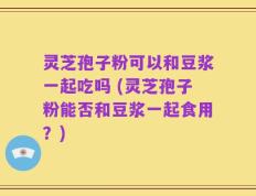 灵芝孢子粉可以和豆浆一起吃吗 (灵芝孢子粉能否和豆浆一起食用？)