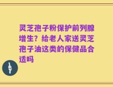 灵芝孢子粉保护前列腺增生？给老人家送灵芝孢子油这类的保健品合适吗